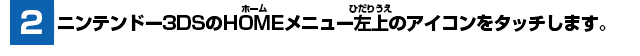 [2] ニンテンドー3DSのHOMEメニュー左上のアイコンをタッチします。