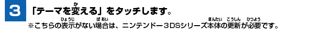 [3] 「テーマを変える」をタッチします。※こちらの表示がない場合は、ニンテンドー3DSシリーズ本体の更新が必要です。
