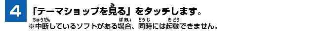 [4] 「テーマショップを見る」をタッチします。※中断しているソフトがある場合、同時には起動できません。