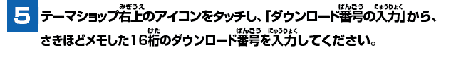 [5] テーマショップ右上のアイコンをタッチし、「ダウンロード番号の入力」から、さきほどメモした16桁のダウンロード番号を入力してください。