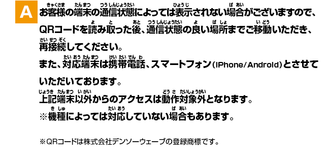 A.お客様の端末の通信状態によっては表示されない場合がございますので、QRコードを読み取った後、通信状態の良い場所までご移動いただき、再接続してください。また、対応端末は携帯電話、スマートフォン（iPhone/Android）とさせていただいております。上記端末以外からのアクセスは動作対象外となります。※QRコードは株式会社デンソーウェーブの登録商標です。