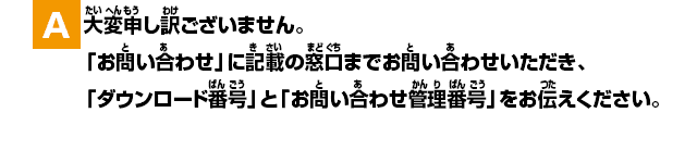 A.大変申し訳ございません。「お問い合わせ」に記載の窓口までお問い合わせいただき、「ダウンロード番号」と「管理番号」をお伝えください。
