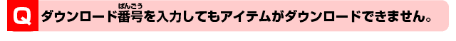 Q.ダウンロード番号を入力してもアイテムがダウンロードできません。