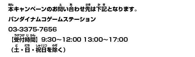 本キャンペーンのお問い合わせ先は下記となります。「バンダイナムコゲームステーション」03-3375-7656 【受付時間】9:30〜12:00 13:00〜17:00
（土・日・祝日を除く）